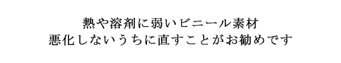 熱や溶剤に弱いビニール素材 悪化しないうちに直すことがお勧めです